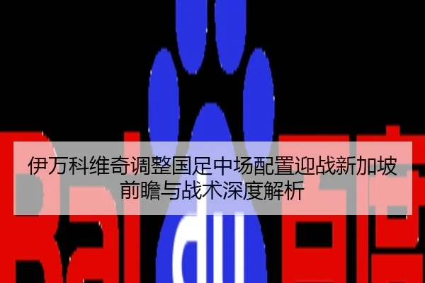 伊万科维奇调整国足中场配置迎战新加坡前瞻与战术深度解析