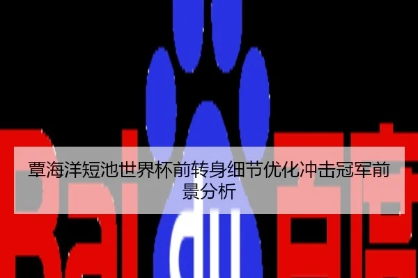 覃海洋短池世界杯前转身细节优化冲击冠军前景分析
